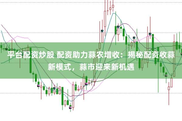 平台配资炒股 配资助力蒜农增收：揭秘配资收蒜新模式，蒜市迎来新机遇