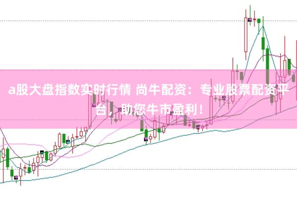 a股大盘指数实时行情 尚牛配资：专业股票配资平台，助您牛市盈利！
