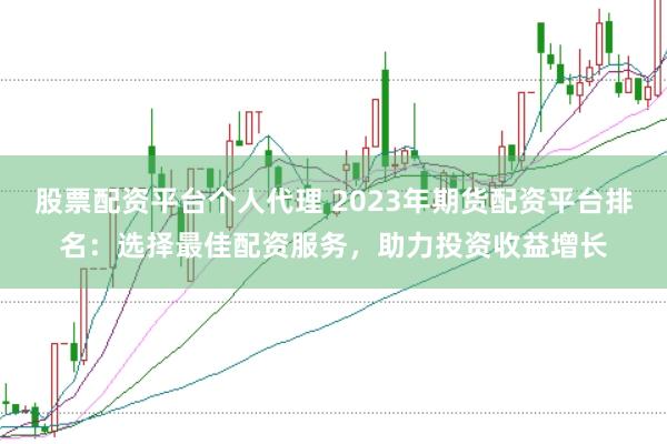 股票配资平台个人代理 2023年期货配资平台排名：选择最佳配资服务，助力投资收益增长