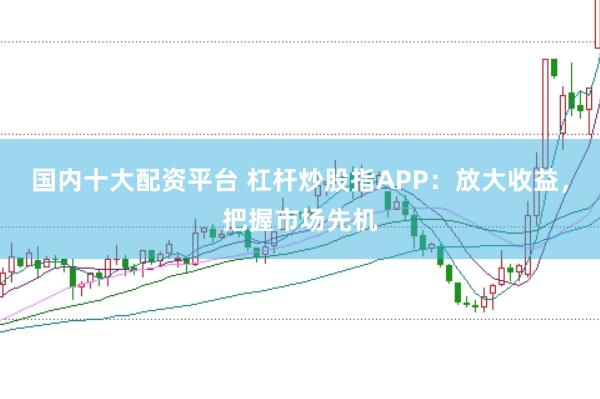 国内十大配资平台 杠杆炒股指APP：放大收益，把握市场先机