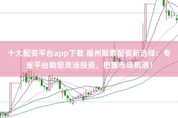 十大配资平台app下载 福州股票配资新选择：专业平台助您灵活投资，把握市场机遇！