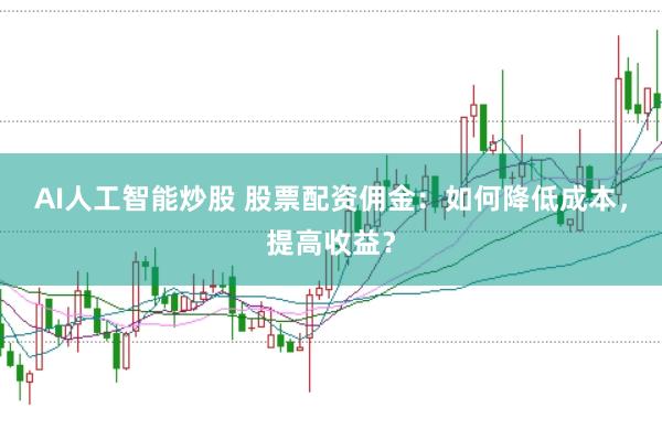 AI人工智能炒股 股票配资佣金：如何降低成本，提高收益？