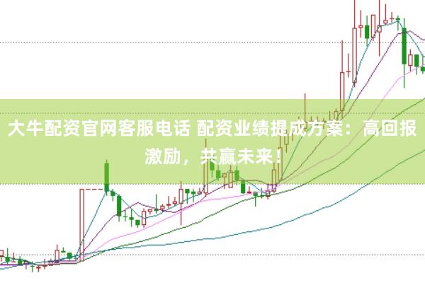 大牛配资官网客服电话 配资业绩提成方案：高回报激励，共赢未来！
