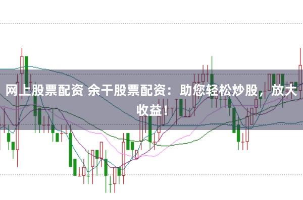 网上股票配资 余干股票配资：助您轻松炒股，放大收益！