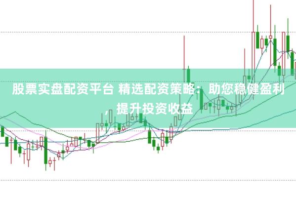 股票实盘配资平台 精选配资策略：助您稳健盈利，提升投资收益