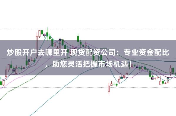 炒股开户去哪里开 现货配资公司:专业资金配比,助您灵活把握市场机遇!