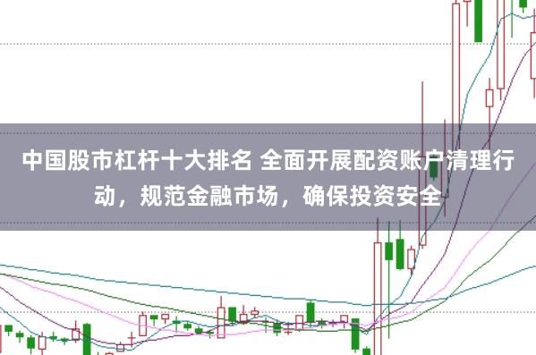 中国股市杠杆十大排名 全面开展配资账户清理行动,规范金融市场,确保投资安全