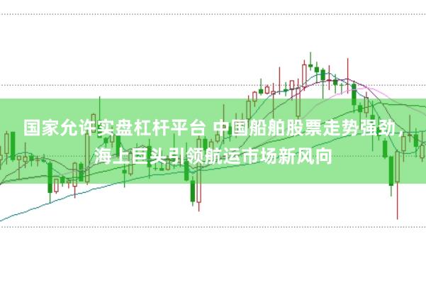 国家允许实盘杠杆平台 中国船舶股票走势强劲，海上巨头引领航运市场新风向