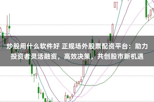 炒股用什么软件好 正规场外股票配资平台：助力投资者灵活融资，高效决策，共创股市新机遇