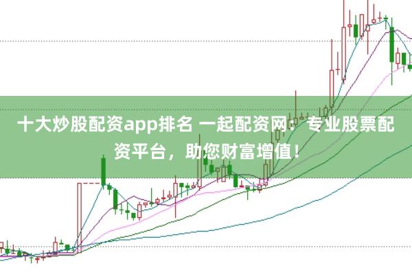 十大炒股配资app排名 一起配资网：专业股票配资平台，助您财富增值！