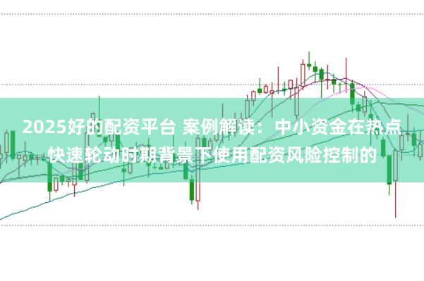 2025好的配资平台 案例解读:中小资金在热点快速轮动时期背景下使用配资风险控制的