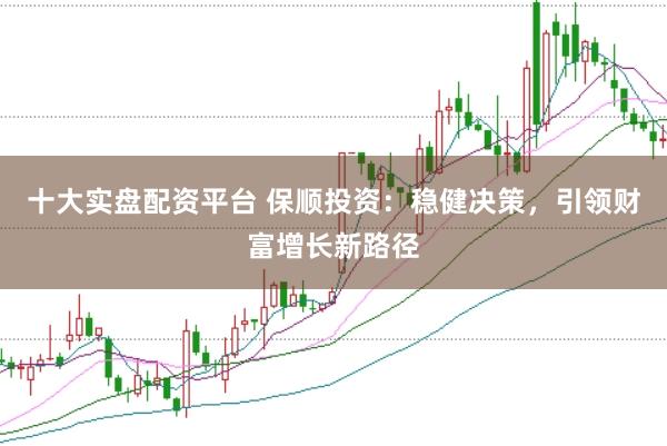 十大实盘配资平台 保顺投资：稳健决策，引领财富增长新路径