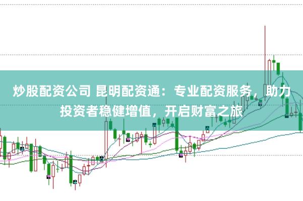 炒股配资公司 昆明配资通：专业配资服务，助力投资者稳健增值，开启财富之旅