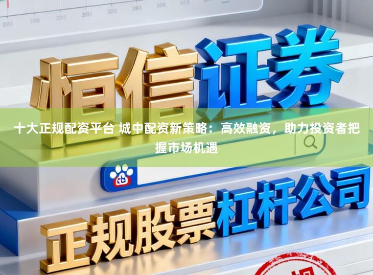 十大正规配资平台 城中配资新策略：高效融资，助力投资者把握市场机遇