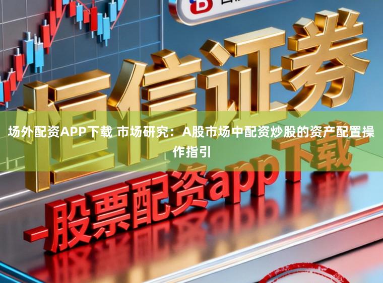 场外配资APP下载 市场研究：A股市场中配资炒股的资产配置操作指引