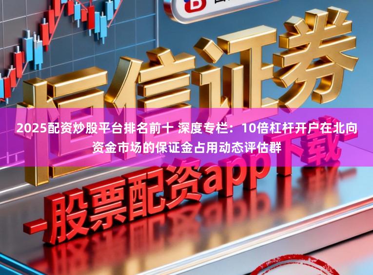 2025配资炒股平台排名前十 深度专栏：10倍杠杆开户在北向资金市场的保证金占用动态评估群