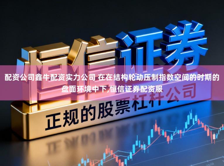 配资公司鑫牛配资实力公司 在在结构轮动压制指数空间的时期的盘面环境中下，恒信证券配资服