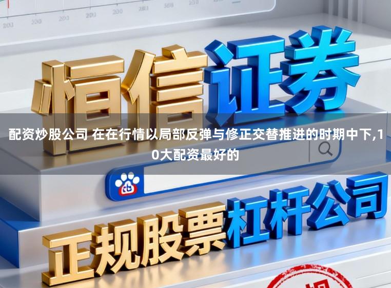 配资炒股公司 在在行情以局部反弹与修正交替推进的时期中下，10大配资最好的