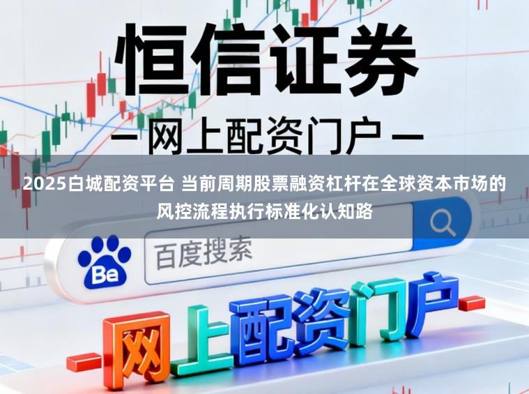 2025白城配资平台 当前周期股票融资杠杆在全球资本市场的风控流程执行标准化认知路