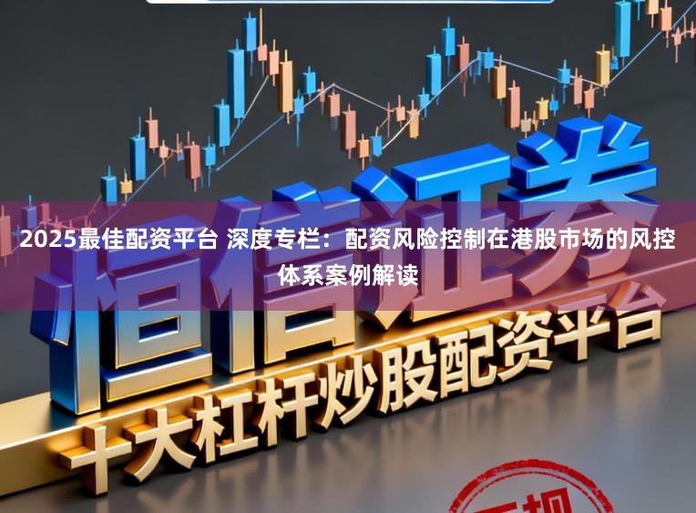 2025最佳配资平台 深度专栏：配资风险控制在港股市场的风控体系案例解读