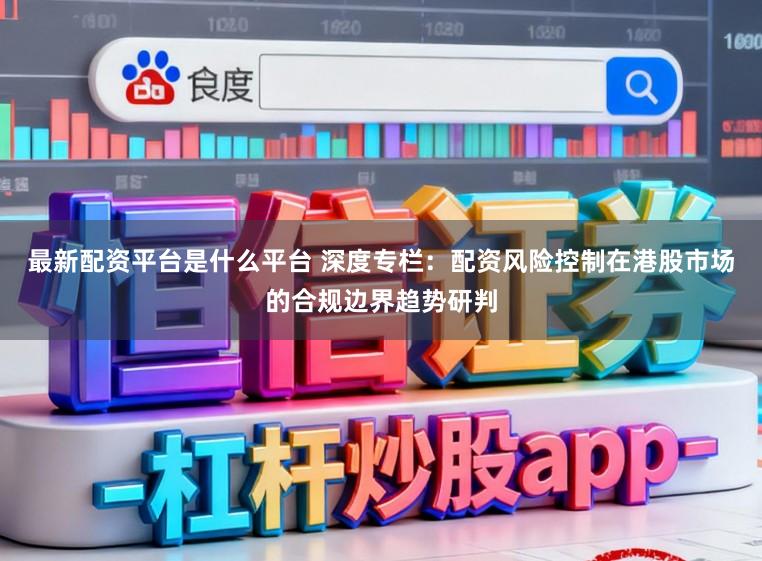 最新配资平台是什么平台 深度专栏：配资风险控制在港股市场的合规边界趋势研判